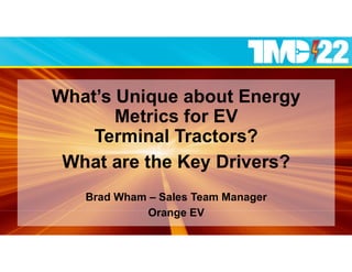 What’s Unique about Energy
Metrics for EV
Terminal Tractors?
What are the Key Drivers?
Brad Wham – Sales Team Manager
Orange EV
 