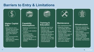 Barriers to Entry & Limitations
Higher Capital
Cost
• Both Electric & IC
forklifts can cost $30-
40k but batteries &
charging equipment
add to the upfront
costs.
• This can be 20-30%
higher in cost
depending on battery
type and spec.
Capability
Assumptions
• Batteries cannot last a
full shift
• Unsafe in wet weather
outdoors
• Underpowered:
demanding tasks
above 40,000 pounds
may require lift
capacity offered by IC
forklifts.
Training &
Education
• Staff will need to be
trained on the new
functions and
operating efficiencies
of new equipment.
• Additional signage &
operator training
required due to lower
operation sound, and
smooth driving
characteristics
Maintenance
• Not maintenance free.
• Batteries chargers,
and forklifts still need
to be checked on a
Misconceptions about
electric forklift
reliability due to lack of
regularly scheduled
maintenance to
batteries & chargers
which can result in
pre-mature failure.
Infrastructure
• Business operations
may not evaluate daily
needed to convert
• Old charging
technologies required
battery swapping,
separate charging
rooms, additional
equipment, manpower
& weekly maintenance
14
 