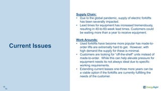 Current Issues
Supply Chain:
• Due to the global pandemic, supply of electric forklifts
has been severally impacted.
• Lead times for equipment has increased tremendously,
resulting in 40-to-60-week lead times. Customers could
be waiting more than a year to receive equipment.
Work Arounds:
• Used forklifts have become more popular has made-to-
order lifts are extremally hard to get. However, with
high demand the supply for these is minimal.
• Customers are looking for “off-the-shelf” units instead of
made-to-order. While this can help elevate pressure for
equipment needs its not always ideal due to specific
working requirements.
• Extending current leases one-three more years can be
a viable option if the forklifts are currently fulfilling the
needs of the customer.
15
15
 