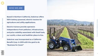 SOLECTRAC
ELECTRIC
TRACTORS
©
Solectrac
2021
|
Confidential
&
Proprietary
2
WHO WE ARE
Based in Northern California, Solectrac offers
100% battery-powered, electric tractors for
agriculture and utility applications.
Electric tractors provide operators
independence from pollution, infrastructure,
and price volatility associated with fossil fuels,
our world, a clean and healthier place to live.
Solectrac was incorporated as a California
Benefit Corp. in 2019 with the goal to do
“Business for Good.”
 