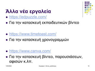 Άλλα νέα εργαλεία
 https://edpuzzle.com/
 Για την κατασκευή εκπαιδευτικών βίντεο
 https://www.timetoast.com/
 Για την κατασκευή χρονογραμμών
 https://www.canva.com/
 Για την κατασκευή βίντεο, παρουσιάσεων,
αφισών κ.λπ.
13/5/2022 Σεραφείμ Ι. Ζώτης, φιλόλογος 10
 