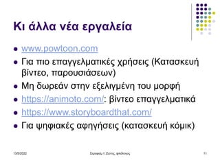 Κι άλλα νέα εργαλεία
 www.powtoon.com
 Για πιο επαγγελματικές χρήσεις (Κατασκευή
βίντεο, παρουσιάσεων)
 Μη δωρεάν στην εξελιγμένη του μορφή
 https://animoto.com/: βίντεο επαγγελματικά
 https://www.storyboardthat.com/
 Για ψηφιακές αφηγήσεις (κατασκευή κόμικ)
13/5/2022 Σεραφείμ Ι. Ζώτης, φιλόλογος 11
 