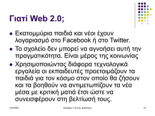 13/5/2022 Σεραφείμ Ι. Ζώτης, φιλόλογος 14
Γιατί Web 2.0;
 Εκατομμύρια παιδιά και νέοι έχουν
λογαριασμό στο Facebook ή στο Twitter.
 Το σχολείο δεν μπορεί να αγνοήσει αυτή την
πραγματικότητα. Είναι μέρος της κοινωνίας
 Χρησιμοποιώντας διάφορα τεχνολογικά
εργαλεία οι εκπαιδευτές προετοιμάζουν τα
παιδιά για τον κόσμο στον οποίο θα ζήσουν
και τα βοηθούν να αντιμετωπίζουν τα νέα
μέσα με κριτική ματιά έτσι ώστε να
συνεισφέρουν στη βελτίωσή τους.
 