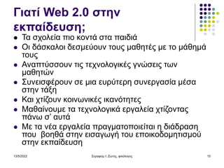 13/5/2022 Σεραφείμ Ι. Ζώτης, φιλόλογος 15
Γιατί Web 2.0 στην
εκπαίδευση;
 Τα σχολεία πιο κοντά στα παιδιά
 Οι δάσκαλοι δεσμεύουν τους μαθητές με το μάθημά
τους
 Αναπτύσσουν τις τεχνολογικές γνώσεις των
μαθητών
 Συνεισφέρουν σε μια ευρύτερη συνεργασία μέσα
στην τάξη
 Και χτίζουν κοινωνικές ικανότητες
 Μαθαίνουμε τα τεχνολογικά εργαλεία χτίζοντας
πάνω σ’ αυτά
 Με τα νέα εργαλεία πραγματοποιείται η διάδραση
που βοηθά στην εισαγωγή του εποικοδομητισμού
στην εκπαίδευση
 