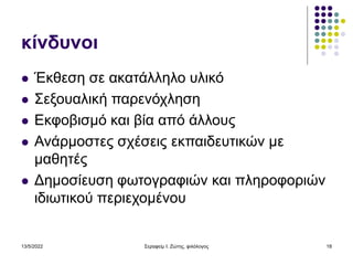 13/5/2022 Σεραφείμ Ι. Ζώτης, φιλόλογος 18
κίνδυνοι
 Έκθεση σε ακατάλληλο υλικό
 Σεξουαλική παρενόχληση
 Εκφοβισμό και βία από άλλους
 Ανάρμοστες σχέσεις εκπαιδευτικών με
μαθητές
 Δημοσίευση φωτογραφιών και πληροφοριών
ιδιωτικού περιεχομένου
 