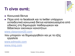 13/5/2022 Σεραφείμ Ι. Ζώτης, φιλόλογος 4
Τι είναι αυτά;
 Κοινωνικά δίκτυα
 Πέρα από το facebook και το twitter υπάρχουν
εκπαιδευτικά κοινωνικά δίκτυα κατασκευασμένα από
ειδικούς στη δημιουργία παιδαγωγικών και
διδακτικών εικονικών κοινοτήτων
www.classroom20.com
που μπορούν να δημιουργηθούν και με τα εξής
εργαλεία
www.edmodo.com
www.ning.com
 