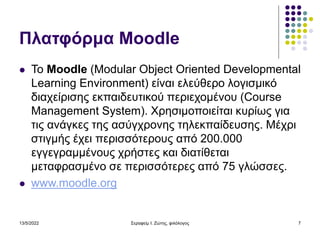 13/5/2022 Σεραφείμ Ι. Ζώτης, φιλόλογος 7
Πλατφόρμα Moodle
 Το Moodle (Modular Object Oriented Developmental
Learning Environment) είναι ελεύθερο λογισμικό
διαχείρισης εκπαιδευτικού περιεχομένου (Course
Management System). Χρησιμοποιείται κυρίως για
τις ανάγκες της ασύγχρονης τηλεκπαίδευσης. Μέχρι
στιγμής έχει περισσότερους από 200.000
εγγεγραμμένους χρήστες και διατίθεται
μεταφρασμένο σε περισσότερες από 75 γλώσσες.
 www.moodle.org
 