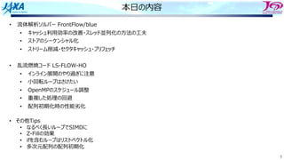 3
本⽇の内容
• 流体解析ソルバー FrontFlow/blue
• キャッシュ利⽤効率の改善・スレッド並列化の⽅法の⼯夫
• ストアのシーケンシャル化
• ストリーム削減・セクタキャッシュ・プリフェッチ
• 乱流燃焼コード LS-FLOW-HO
• インライン展開のやり過ぎに注意
• ⼩回転ループはさけたい
• OpenMPのスケジュール調整
• 重複した処理の回避
• 配列初期化時の性能劣化
• その他Tips
• なるべく⻑いループでSIMDに
• Z-Fillの効果
• ifを含むループはリストベクトル化
• 多次元配列の配列初期化
 