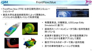 5
FrontFlow/blue
• FrontFlow/blue (FFB) は非圧縮性流れシミュレー
ションコード
• 東京大学生産技術研究所によって開発され、
パソコンから各種スパコンで利用可能
Developed by
• 有限要素法、分離解法、LES(Large Eddy
Simulation)に基づく
• 超並列スーパーコンピュータで高い並列性能を
持っている
• 産業界で重要なアプリで、京や富岳開発プロ
ジェクトにおける重要アプリとして選定
• 数万プロセスのオーダーで高い並列性能
• 京での単体性能チューニングを実施
 