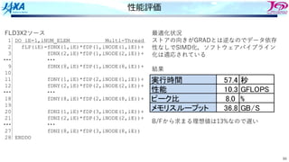 66
性能評価
FLD3X2ソース
DO iE=1,iNUM_ELEM Multi-Thread
fLP(iE)=fDNX(1,iE)*fDP(1,iNODE(1,iE))+
fDNX(2,iE)*fDP(1,iNODE(2,iE))+
・・・
fDNX(8,iE)*fDP(1,iNODE(8,iE))+
fDNY(1,iE)*fDP(2,iNODE(1,iE))+
fDNY(2,iE)*fDP(2,iNODE(2,iE))+
・・・
fDNY(8,iE)*fDP(2,iNODE(8,iE))+
fDNZ(1,iE)*fDP(3,iNODE(1,iE))+
fDNZ(2,iE)*fDP(3,iNODE(2,iE))+
・・・
fDNZ(8,iE)*fDP(3,iNODE(8,iE))
ENDDO
1
2
3
・・・
9
10
11
12
・・・
18
19
20
21
・・・
27
28
最適化状況
ストアの向きがGRADとは逆なのでデータ依存
性なしでSIMD化，ソフトウェアパイプライン
化は適応されている
結果
B/Fから求まる理想値は13%なので遅い
実行時間 57.4 秒
性能 10.3 GFLOPS
ピーク比 8.0 %
メモリスループット 36.8 GB/S
 