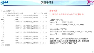 67
改善⼿法1
FLD3X2ソース
DO iE=1,iNUM_ELEM Multi-Thread
fLP(iE)=fDNX(1,iE)*fDP(1,iNODE(1,iE))+
fDNX(2,iE)*fDP(1,iNODE(2,iE))+
・・・
fDNX(8,iE)*fDP(1,iNODE(8,iE))+
fDNY(1,iE)*fDP(2,iNODE(1,iE))+
fDNY(2,iE)*fDP(2,iNODE(2,iE))+
・・・
fDNY(8,iE)*fDP(2,iNODE(8,iE))+
fDNZ(1,iE)*fDP(3,iNODE(1,iE))+
fDNZ(2,iE)*fDP(3,iNODE(2,iE))+
・・・
fDNZ(8,iE)*fDP(3,iNODE(8,iE))
ENDDO
1
2
3
・・・
9
10
11
12
・・・
18
19
20
21
・・・
27
28
改善⼿法
1．配列のサイズをコンパイラに教える
上位ルーチンでは
real*4 :: fDNX(8、NE)
call FLD3X2(・・・,fDNX,8,NE,・・・)
FLD3X2ルーチンでは
subroutine FLD3X2(・・・,fDNX,SZ,NE,・・・)
real*4 :: fDNX(SZ,NE)
となっており、コンパイラは配列fDNXの1次元⽬の
⼤きさが可変という前提で命令を作るが、実際には
固定なので、コンパイラに教えてみる
 