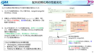 87
配列初期化時の性能劣化
コンパイル時及び実⾏時の以下の条件が重なり遅くなっていた
1. コンパイラは配列式をループとして扱うため，range2とrange3は
それぞれループとなる
2. ⾃動スレッド並列化が有効である(-Kparallel)場合，同じ
ループのスレッド並列版と，逐次版を⽣成し，実⾏時のループ回
転数で切り替える
3. スレッド⽣成のオーバーヘッドを避けるため，並列リージョン拡張と
いう，可能なら複数のループを合成してからスレッド並列化の処
理を⾏う機能がある
この機能が動作したときは，逐次版のループを作らない
range2と3の間にタイマールーチン呼び出しがある場合は並列
リージョン拡張は働かない
do i=1, n1
work_arrayA(i) = input_arrayA(i)
enddo
do i=1, n2
work_arrayB(i) = input_arrayB(i)
enddo
range2
range3
if(n1 > 889) then
!$omp parallel
range2のスレッド並列版ループ
!$omp end parallel
else
range2の逐次版ループ
endif
if(n2 > 889) then
!$omp parallel
range3のスレッド並列版ループ
!$omp end parallel
else
range3の逐次版ループ
endif
!$omp parallel
range2のスレッド並列版ループ
range3のスレッド並列版ループ
!$omp end parallel
イメージ
イメージ
イメージ 実⾏時の回転数は
range2は72, range3は9．
並列リージョン拡張されなかった場合は，逐
次版ループを実⾏する
拡張された場合は低回転ループにも関わら
ず，スレッド並列版ループを実⾏する
そのためオーバーヘッドで性能劣化
range2 range3
このような現象が出るときの解決策
• -Knoregion_extensionを指定
• 配列式に!OCL SERIALを指定
• 今回のように無害なルーチンを配列式の間に挿⼊
 