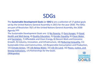 SDGs
The Sustainable Development Goals (or SDG's) are a collection of 17 global goals
set by the United Nations General Assembly in 2015 for the year 2030. The SDGs
are part of Resolution 70/1 of the United Nations General Assembly, the 2030
Agenda.[1][2]
The Sustainable Development Goals are: 1) No Poverty, 2) Zero Hunger, 3) Good
Health and Well-being, 4) Quality Education, 5) Gender Equality, 6) Clean Water
and Sanitation, 7) Affordable and Clean Energy, 8) Decent Work and Economic
Growth, 9) Industry, Innovation, and Infrastructure, 10) Reducing Inequality, 11)
Sustainable Cities and Communities, 12) Responsible Consumption and Production,
13) Climate Action, 14) Life Below Water, 15) Life On Land, 16) Peace, Justice, and
Strong Institutions, 17) Partnerships for the Goals.
(Wikipedia)
 
