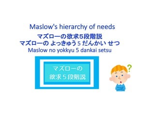 Maslow's hierarchy of needs
マズローの欲求５段階説
マズローの よっきゅう 5 だんかい せつ
Maslow no yokkyu 5 dankai setsu
 