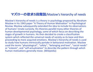 マズローの欲求５段階説/Maslow's hierarchy of needs
Maslow's hierarchy of needs is a theory in psychology proposed by Abraham
Maslow in his 1943 paper "A Theory of Human Motivation" in Psychological
Review. Maslow subsequently extended the idea to include his observations
of humans' innate curiosity. His theories parallel many other theories of
human developmental psychology, some of which focus on describing the
stages of growth in humans. He then decided to create a classification
system which reflected the universal needs of society as its base and then
proceeding to more acquired emotions. Maslow's hierarchy of needs is used
to study how humans intrinsically partake in behavioral motivation. Maslow
used the terms "physiological", "safety", "belonging and love", "social needs"
or "esteem", and "self-actualization" to describe the pattern through which
human motivations generally move. (Wikipedia)
 