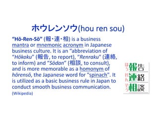 “Hō-Ren-Sō” (報・連・相) is a business
mantra or mnemonic acronym in Japanese
business culture. It is an “abbreviation of
“Hōkoku” (報告, to report), “Renraku" (連絡,
to inform) and “Sōdan” (相談, to consult),
and is more memorable as a homonym of
hōrensō, the Japanese word for "spinach". It
is utilized as a basic business rule in Japan to
conduct smooth business communication.
(Wikipedia)
ホウレンソウ(hou ren sou)
 