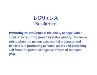 Psychological resilience is the ability to cope with a
crisis or to return to pre-crisis status quickly. Resilience
exists when the person uses mental processes and
behaviors in promoting personal assets and protecting
self from the potential negative effects of stressors.
(Wiki)
レジリエンス
Resilience
 