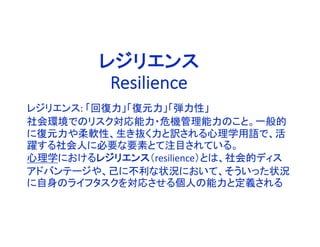レジリエンス: 「回復力」「復元力」「弾力性」
社会環境でのリスク対応能力・危機管理能力のこと。一般的
に復元力や柔軟性、生き抜く力と訳される心理学用語で、活
躍する社会人に必要な要素とて注目されている。
心理学におけるレジリエンス（resilience）とは、社会的ディス
アドバンテージや、己に不利な状況において、そういった状況
に自身のライフタスクを対応させる個人の能力と定義される
レジリエンス
Resilience
 