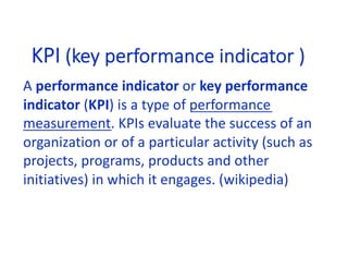 KPI (key performance indicator )
A performance indicator or key performance
indicator (KPI) is a type of performance
measurement. KPIs evaluate the success of an
organization or of a particular activity (such as
projects, programs, products and other
initiatives) in which it engages. (wikipedia)
 