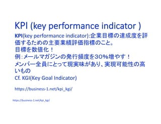 KPI (key performance indicator )
KPI(key performance indicator):企業目標の達成度を評
価するための主要業績評価指標のこと。
目標を数値化！
例：メールマガジンの発行頻度を３０％増やす！
メンバー全員にとって現実味があり、実現可能性の高
いもの
Cf. KGI(Key Goal Indicator)
https://business-1.net/kpi_kgi/
https://business-1.net/kpi_kgi/
 