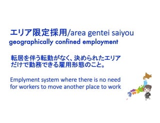 geographically confined employment
エリア限定採用/area gentei saiyou
Emplyment system where there is no need
for workers to move another place to work
転居を伴う転勤がなく、決められたエリア
だけで勤務できる雇用形態のこと。
 