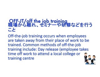 職場から離れ、セミナーや研修などを行う
こと
OFF-JT/off the job training
Off-the-job training occurs when employees
are taken away from their place of work to be
trained. Common methods of off-the-job
training include: Day release (employee takes
time off work to attend a local college or
training centre
 