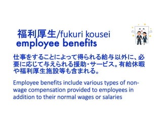 employee benefits
仕事をすることによって得られる給与以外に、必
要に応じて与えられる援助・サービス。有給休暇
や福利厚生施設等も含まれる。
福利厚生/fukuri kousei
Employee benefits include various types of non-
wage compensation provided to employees in
addition to their normal wages or salaries
 