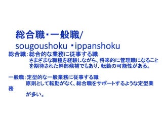 総合職：総合的な業務に従事する職
さまざまな職種を経験しながら、将来的に管理職になること
を期待された幹部候補でもあり、転勤の可能性がある。
一般職：定型的な一般業務に従事する職
原則として転勤がなく、総合職をサポートするような定型業
務
が多い。
総合職・一般職/
sougoushoku ・ippanshoku
 