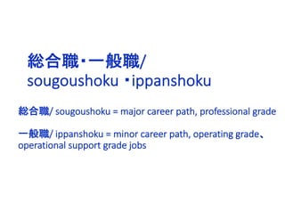 総合職・一般職/
sougoushoku ・ippanshoku
総合職/ sougoushoku = major career path, professional grade
一般職/ ippanshoku = minor career path, operating grade、
operational support grade jobs
 