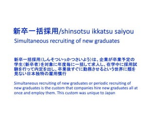新卒一括採用/shinsotsu ikkatsu saiyou
新卒一括採用（しんそついっかつさいよう）は、企業が卒業予定の
学生（新卒者）を対象に年度毎に一括して求人し、在学中に採用試
験を行って内定を出し、卒業後すぐに勤務させるという世界に類を
見ない日本独特の雇用慣行
Simultaneous recruiting of new graduates or periodic recruiting of
new graduates is the custom that companies hire new graduates all at
once and employ them. This custom was unique to Japan
Simultaneous recruiting of new graduates
 