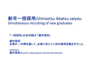 新卒一括採用/shinsotsu ikkatsu saiyou
Simultaneous recruiting of new graduates
「一括採用」の反対語は 「通年採用」
通年採用：
企業が、1年間を通して、必要に応じて人材の採用活動を行うこと。
antonym
通年採用/tsunen saiyou/year-round recruitment
 