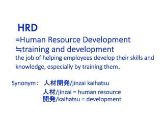HRD
=Human Resource Development
≒training and development
the job of helping employees develop their skills and
knowledge, especially by training them.
Synonym： 人材開発/jinzai kaihatsu
人材/jinzai = human resource
開発/kaihatsu = development
 