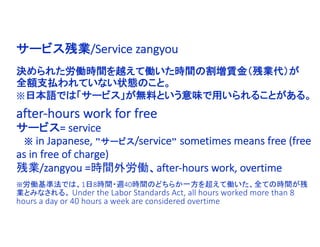 決められた労働時間を越えて働いた時間の割増賃金（残業代）が
全額支払われていない状態のこと。
※日本語では「サービス」が無料という意味で用いられることがある。
サービス残業/Service zangyou
after-hours work for free
サービス= service
※ in Japanese, ”サービス/service” sometimes means free (free
as in free of charge)
残業/zangyou =時間外労働、after-hours work, overtime
※労働基準法では、1日8時間・週40時間のどちらか一方を超えて働いた、全ての時間が残
業とみなされる。 Under the Labor Standards Act, all hours worked more than 8
hours a day or 40 hours a week are considered overtime
 