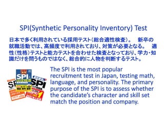 日本で多く利用されている採用テスト（総合適性検査）。 新卒の
就職活動では、高頻度で利用されており、対策が必要となる。 適
性（性格）テストと能力テストを合わせた検査となっており、学力・知
識だけを問うものではなく、総合的に人物を判断するテスト。
The SPI is the most popular
recruitment test in Japan, testing math,
language, and personality. The primary
purpose of the SPI is to assess whether
the candidate’s character and skill set
match the position and company.
SPI(Synthetic Personality Inventory) Test
 