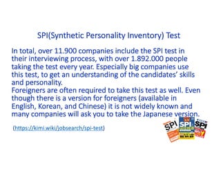 In total, over 11.900 companies include the SPI test in
their interviewing process, with over 1.892.000 people
taking the test every year. Especially big companies use
this test, to get an understanding of the candidates’ skills
and personality.
Foreigners are often required to take this test as well. Even
though there is a version for foreigners (available in
English, Korean, and Chinese) it is not widely known and
many companies will ask you to take the Japanese version.
(https://kimi.wiki/jobsearch/spi-test)
SPI(Synthetic Personality Inventory) Test
 