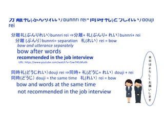 分離礼(ぶんりれい）bunnri rei・同時礼(どうじれい）douji
rei
分離礼(ぶんりれい）bunnri rei ⇒分離+ 礼(ぶんり+ れい）bunnri+ rei
分離 (ぶんり）bunnri= separation 礼(れい） rei = bow
bow and utterance separately
bow after words
recommended in the job interview
URL: https://www.youtube.com/watch?v=7aw74EsMuKk
同時礼(どうじれい）douji rei ⇒同時+ 礼(どうじ+ れい） douji + rei
同時(どうじ） douji = the same time 礼(れい） rei = bow
bow and words at the same time
not recommended in the job interview
本
日
は
よ
ろ
し
く
お
願
い
し
ま
す
 