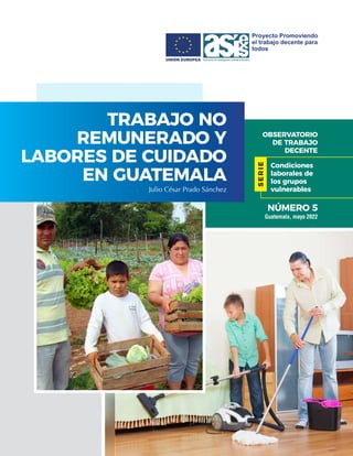 OBSERVATORIO
DE TRABAJO
DECENTE
TRABAJO NO
REMUNERADO Y
LABORES DE CUIDADO
EN GUATEMALA
Julio César Prado Sánchez
Guatemal...