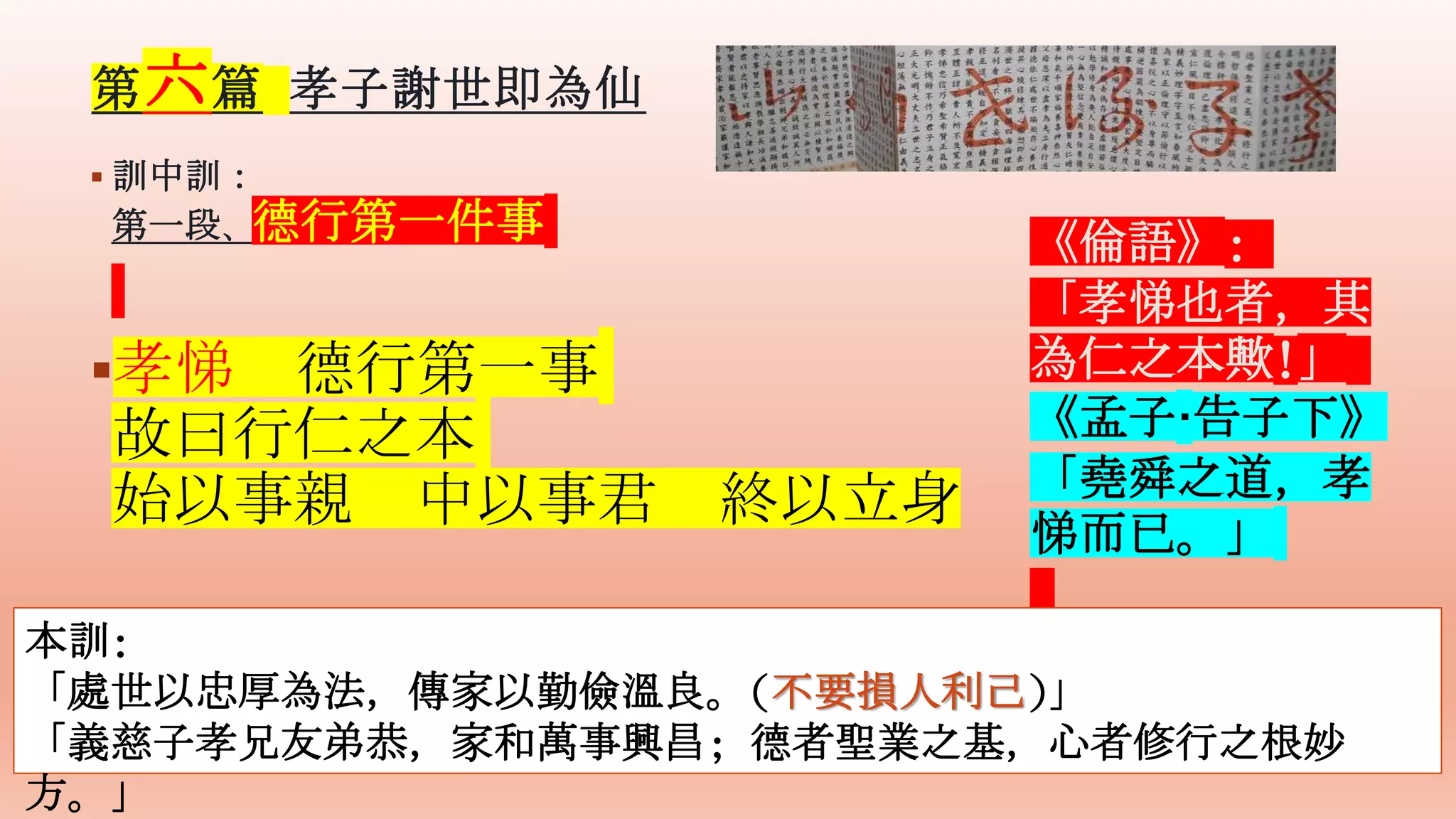 第六篇 孝子謝世即為仙
 訓中訓：
第一段、德行第一件事
孝悌 德行第一事
故曰行仁之本
始以事親 中以事君 終以立身
《倫語》:
「孝悌也者，其
為仁之本歟!」
《孟子·告子下》
「堯舜之道，孝
悌而已。」
本訓:
「處世以忠厚為法，傳家以勤儉溫良。(不要損人利己)」
「義慈子孝兄友弟恭，家和萬事興昌; 德者聖業之基，心者修行之根妙
方。」
 