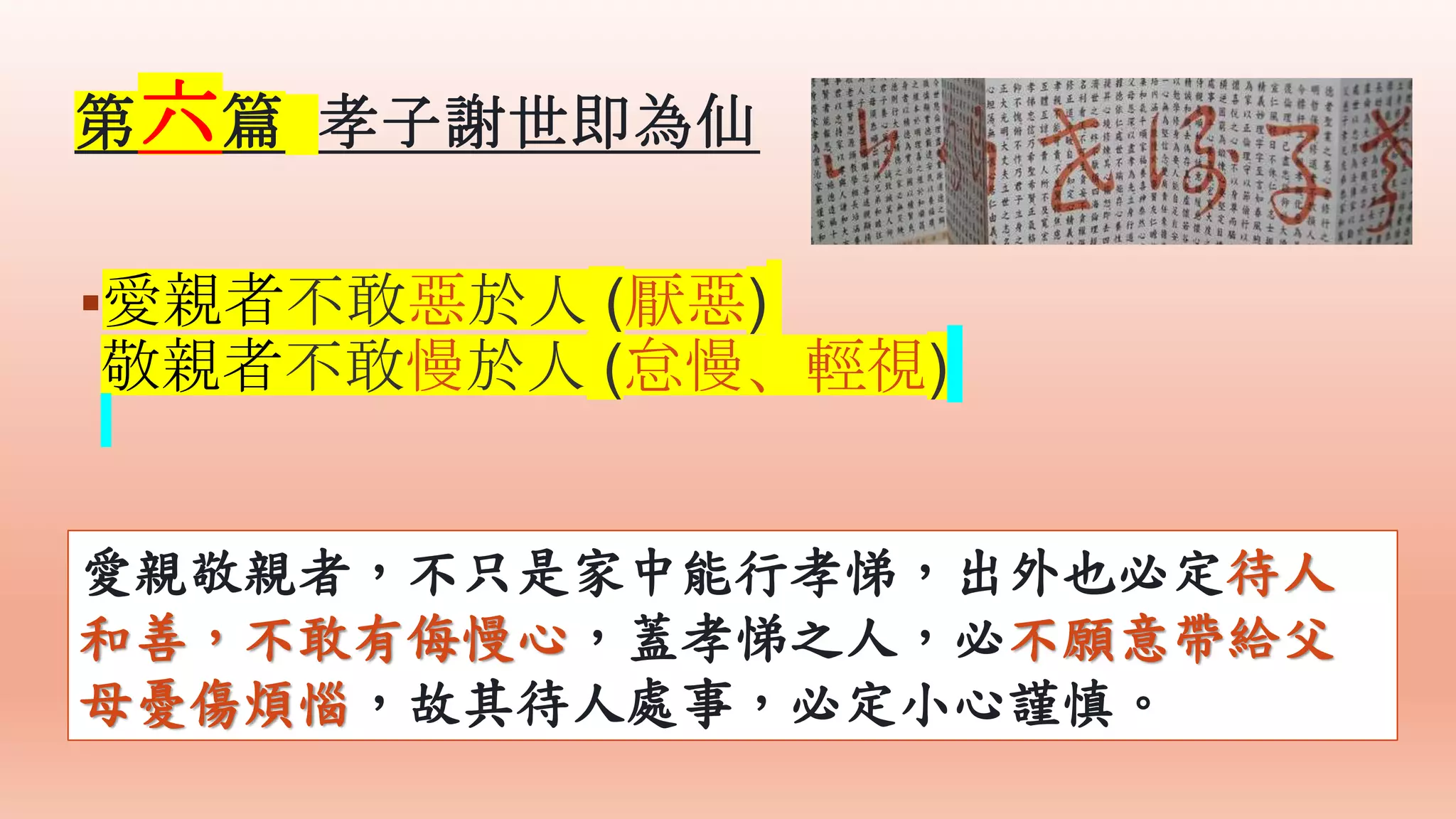 愛親者不敢惡於人 (厭惡)
敬親者不敢慢於人 (怠慢、輕視)
愛親敬親者，不只是家中能行孝悌，出外也必定待人
和善，不敢有侮慢心，蓋孝悌之人，必不願意帶給父
母憂傷煩惱，故其待人處事，必定小心謹慎。
第六篇 孝子謝世即為仙
 