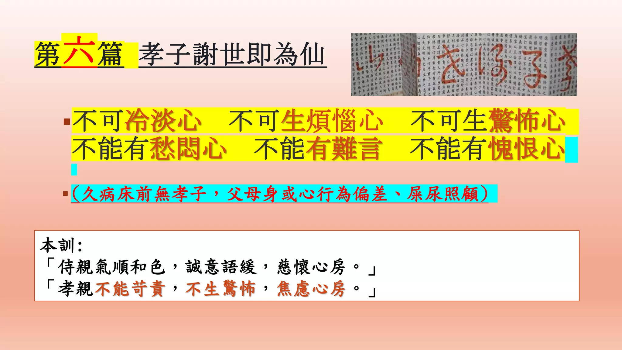 不可冷淡心 不可生煩惱心 不可生驚怖心
不能有愁悶心 不能有難言 不能有愧恨心
(久病床前無孝子，父母身或心行為偏差、屎尿照顧)
本訓:
「侍親氣順和色，誠意語緩，慈懷心房。」
「孝親不能苛責，不生驚怖，焦慮心房。」
第六篇 孝子謝世即為仙
 