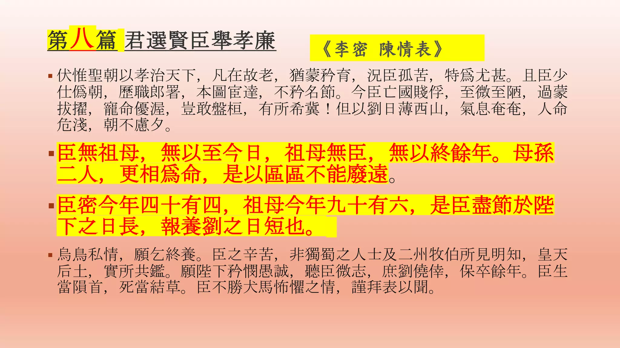  伏惟聖朝以孝治天下，凡在故老，猶蒙矜育，況臣孤苦，特爲尤甚。且臣少
仕僞朝，歷職郎署，本圖宦達，不矜名節。今臣亡國賤俘，至微至陋，過蒙
拔擢，寵命優渥，豈敢盤桓，有所希冀！但以劉日薄西山，氣息奄奄，人命
危淺，朝不慮夕。
臣無祖母，無以至今日，祖母無臣，無以終餘年。母孫
二人，更相爲命，是以區區不能廢遠。
臣密今年四十有四，祖母今年九十有六，是臣盡節於陛
下之日長，報養劉之日短也。
 烏鳥私情，願乞終養。臣之辛苦，非獨蜀之人士及二州牧伯所見明知，皇天
后土，實所共鑑。願陛下矜憫愚誠，聽臣微志，庶劉僥倖，保卒餘年。臣生
當隕首，死當結草。臣不勝犬馬怖懼之情，謹拜表以聞。
《李密 陳情表》
第八篇 君選賢臣舉孝廉
 
