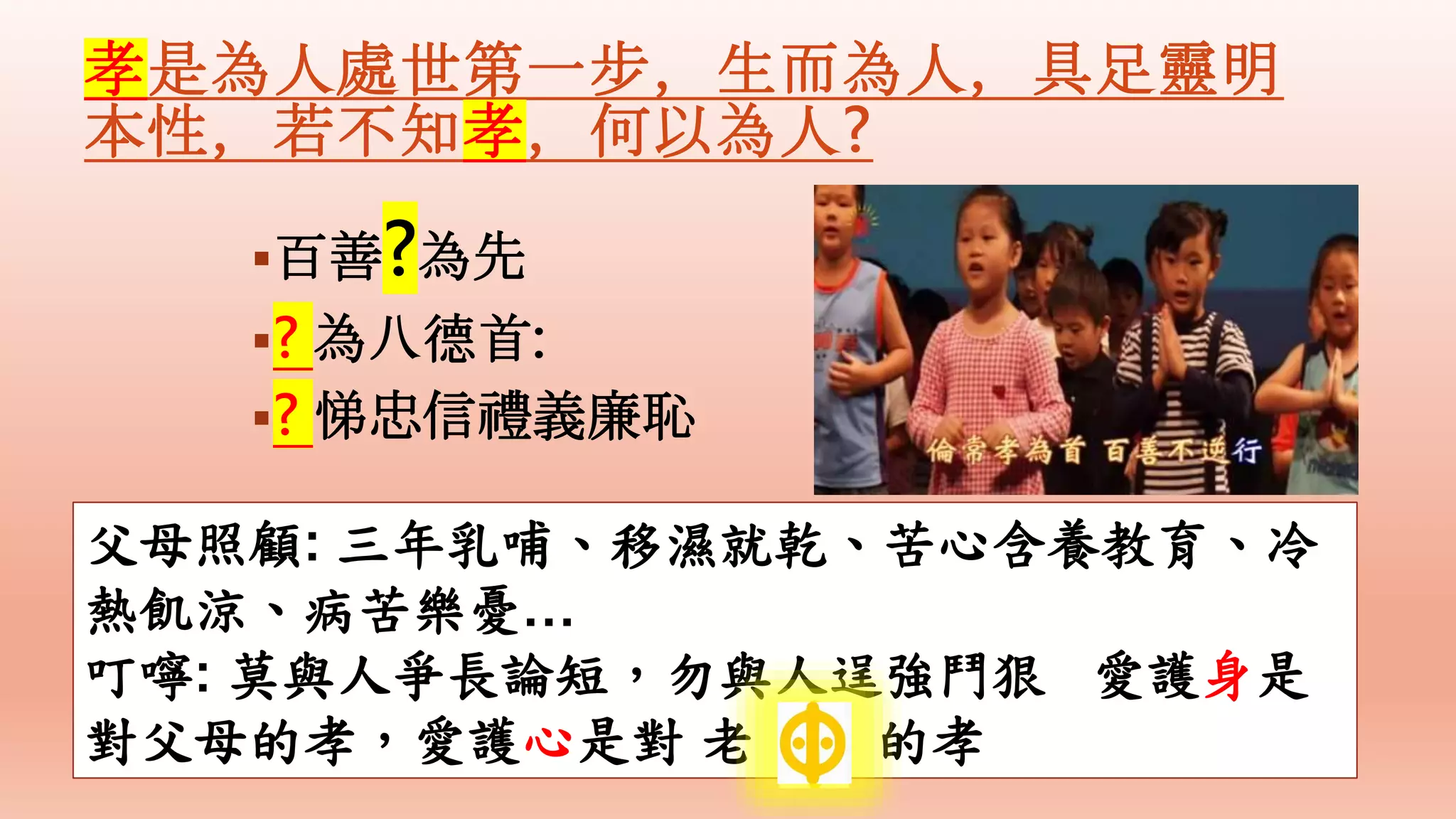 孝是為人處世第一步，生而為人，具足靈明
本性，若不知孝，何以為人?
百善?為先
? 為八德首:
? 悌忠信禮義廉恥
父母照顧: 三年乳哺、移濕就乾、苦心含養教育、冷
熱飢涼、病苦樂憂…
叮嚀: 莫與人爭長論短，勿與人逞強鬥狠 愛護身是
對父母的孝，愛護心是對 老 的孝
 