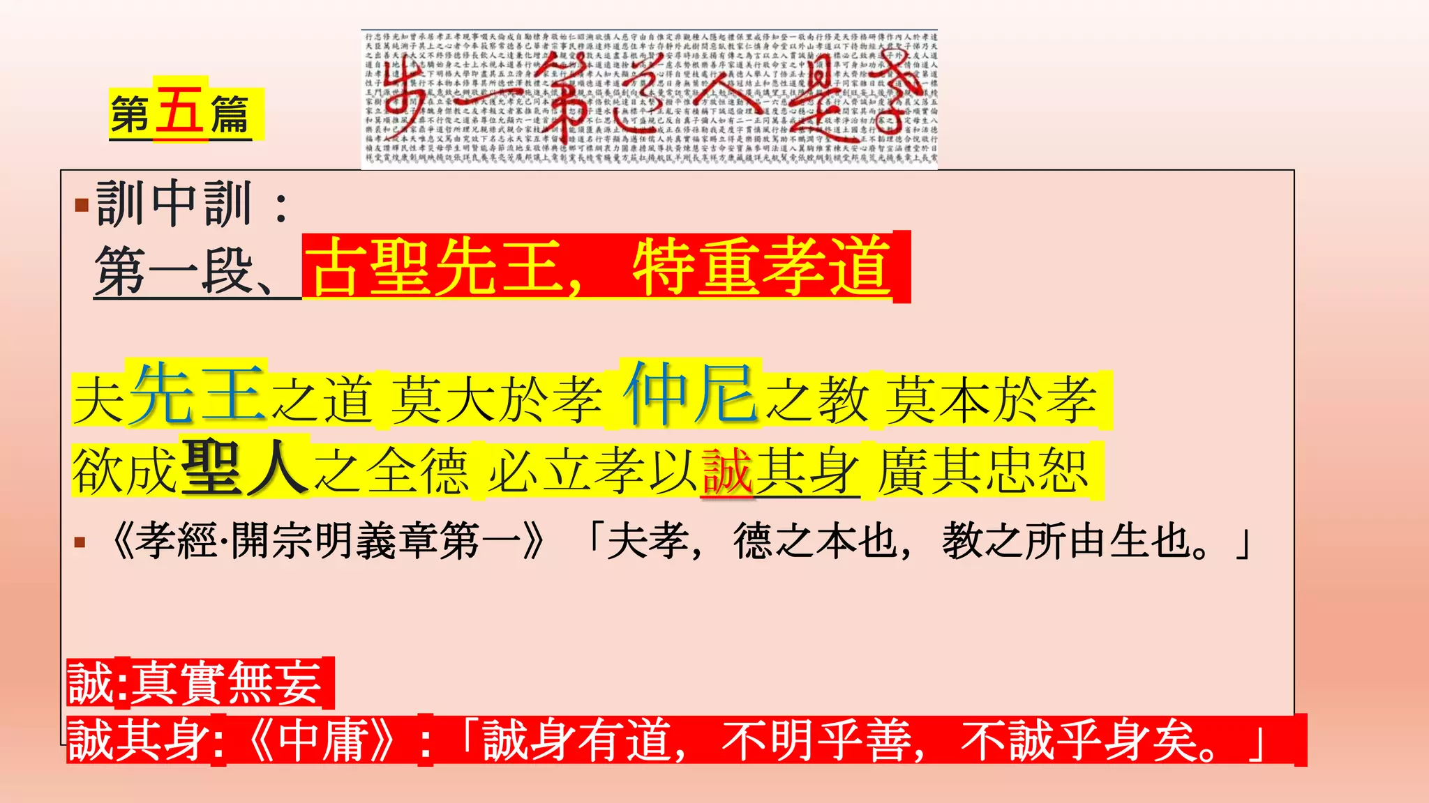 第五篇
訓中訓：
第一段、古聖先王，特重孝道
夫先王之道 莫大於孝 仲尼之教 莫本於孝
欲成聖人之全德 必立孝以誠其身 廣其忠恕
《孝經·開宗明義章第一》「夫孝，德之本也，教之所由生也。」
誠:真實無妄
誠其身:《中庸》:「誠身有道，不明乎善，不誠乎身矣。」
 