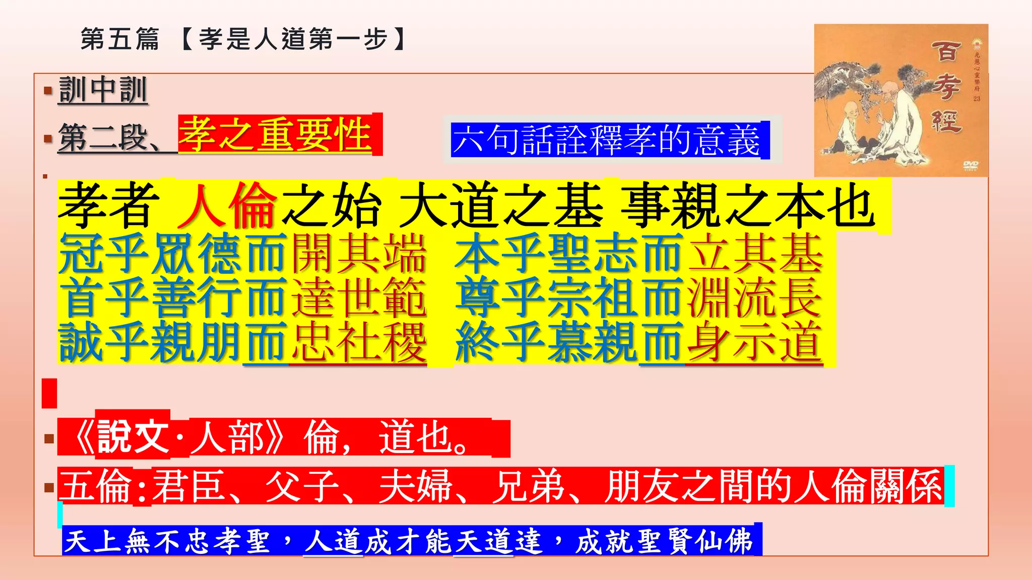 第五篇 【孝是人道第一步】
訓中訓
第二段、孝之重要性

孝者 人倫之始 大道之基 事親之本也
冠乎眾德而開其端 本乎聖志而立其基
首乎善行而達世範 尊乎宗祖而淵流長
誠乎親朋而忠社稷 終乎慕親而身示道
《說文·人部》倫，道也。
五倫:君臣、父子、夫婦、兄弟、朋友之間的人倫關係
六句話詮釋孝的意義
天上無不忠孝聖，人道成才能天道達，成就聖賢仙佛
 
