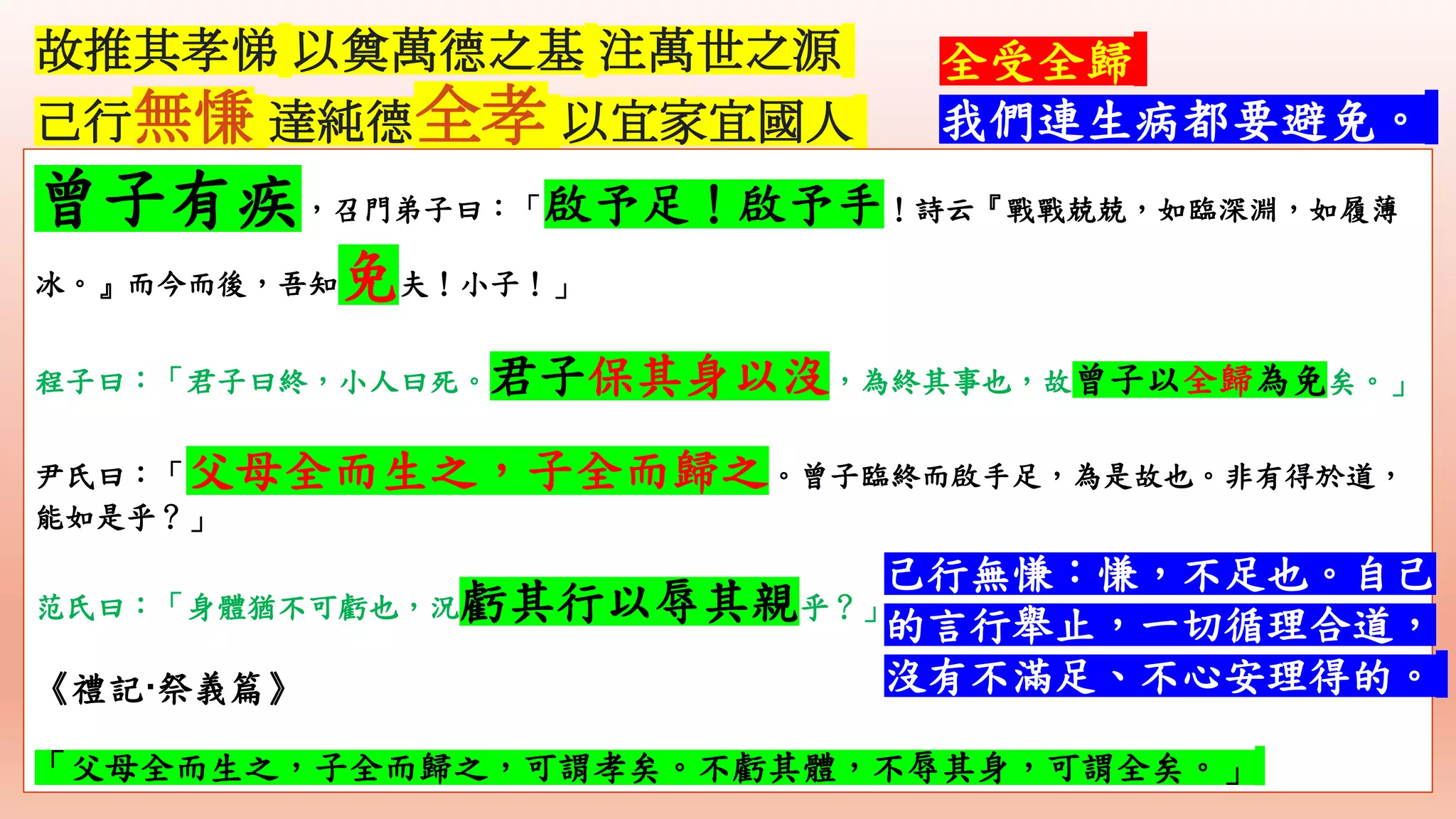 故推其孝悌 以奠萬德之基 注萬世之源
己行無慊 達純德全孝 以宜家宜國人
全受全歸
我們連生病都要避免。
曾子有疾，召門弟子曰：「啟予足！啟予手！詩云『戰戰兢兢，如臨深淵，如履薄
冰。』而今而後，吾知免夫！小子！」
程子曰：「君子曰終，小人曰死。君子保其身以沒，為終其事也，故曾子以全歸為免矣。」
尹氏曰：「父母全而生之，子全而歸之。曾子臨終而啟手足，為是故也。非有得於道，
能如是乎？」
范氏曰：「身體猶不可虧也，況虧其行以辱其親乎？」
《禮記·祭義篇》
「父母全而生之，子全而歸之，可謂孝矣。不虧其體，不辱其身，可謂全矣。」
己行無慊：慊，不足也。自己
的言行舉止，一切循理合道，
沒有不滿足、不心安理得的。
 