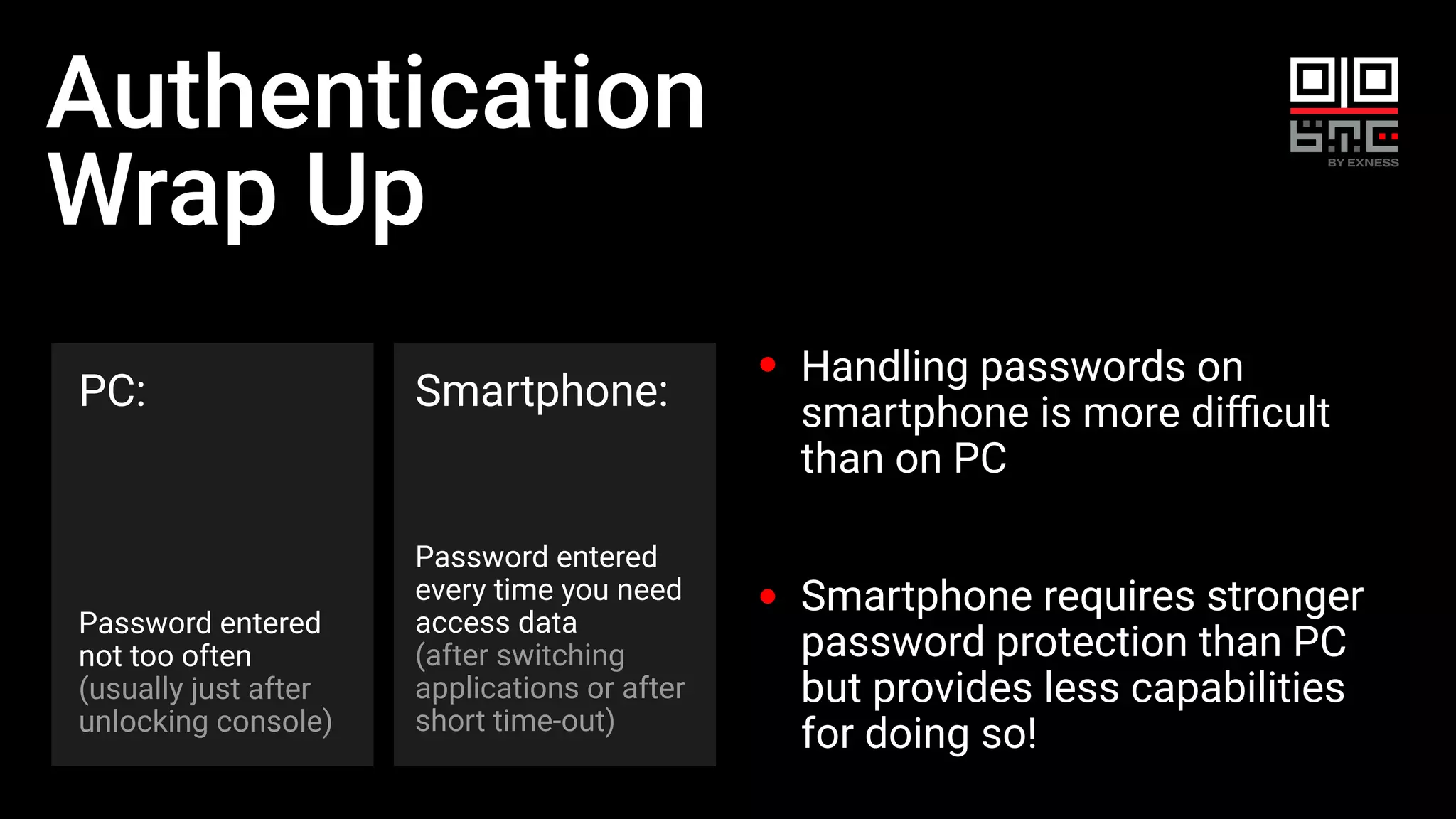 Authentication
Wrap Up
PC:
Password entered
not too often
(usually just after
unlocking console)
Smartphone:
Password entered
every time you need
access data
(after switching
applications or after
short time-out)
Handling passwords on
smartphone is more diﬃcult
than on PC
Smartphone requires stronger
password protection than PC
but provides less capabilities
for doing so!
 