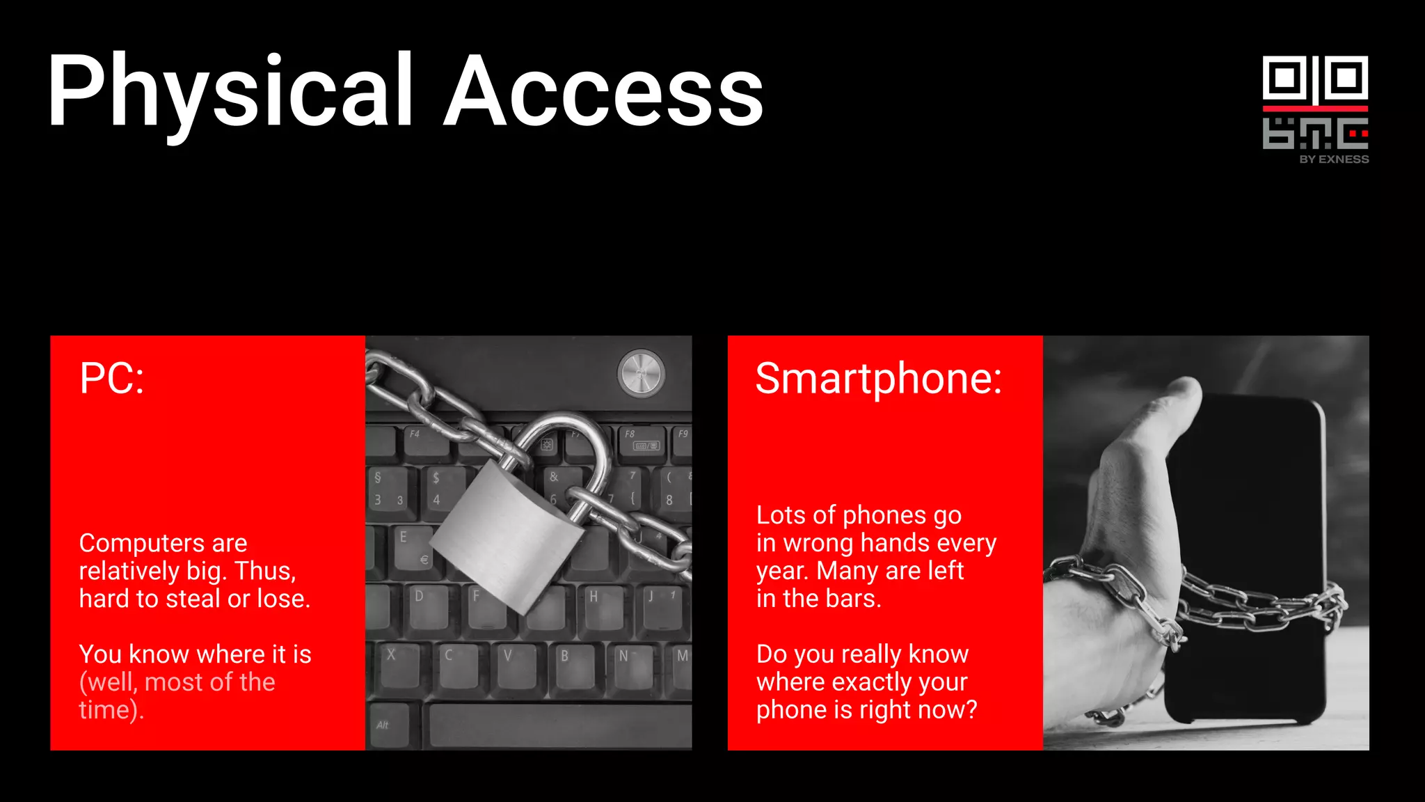Physical Access
PC:
Computers are
relatively big. Thus,
hard to steal or lose.
You know where it is
(well, most of the
time).
Smartphone:
Lots of phones go
in wrong hands every
year. Many are left
in the bars.
Do you really know
where exactly your
phone is right now?
 