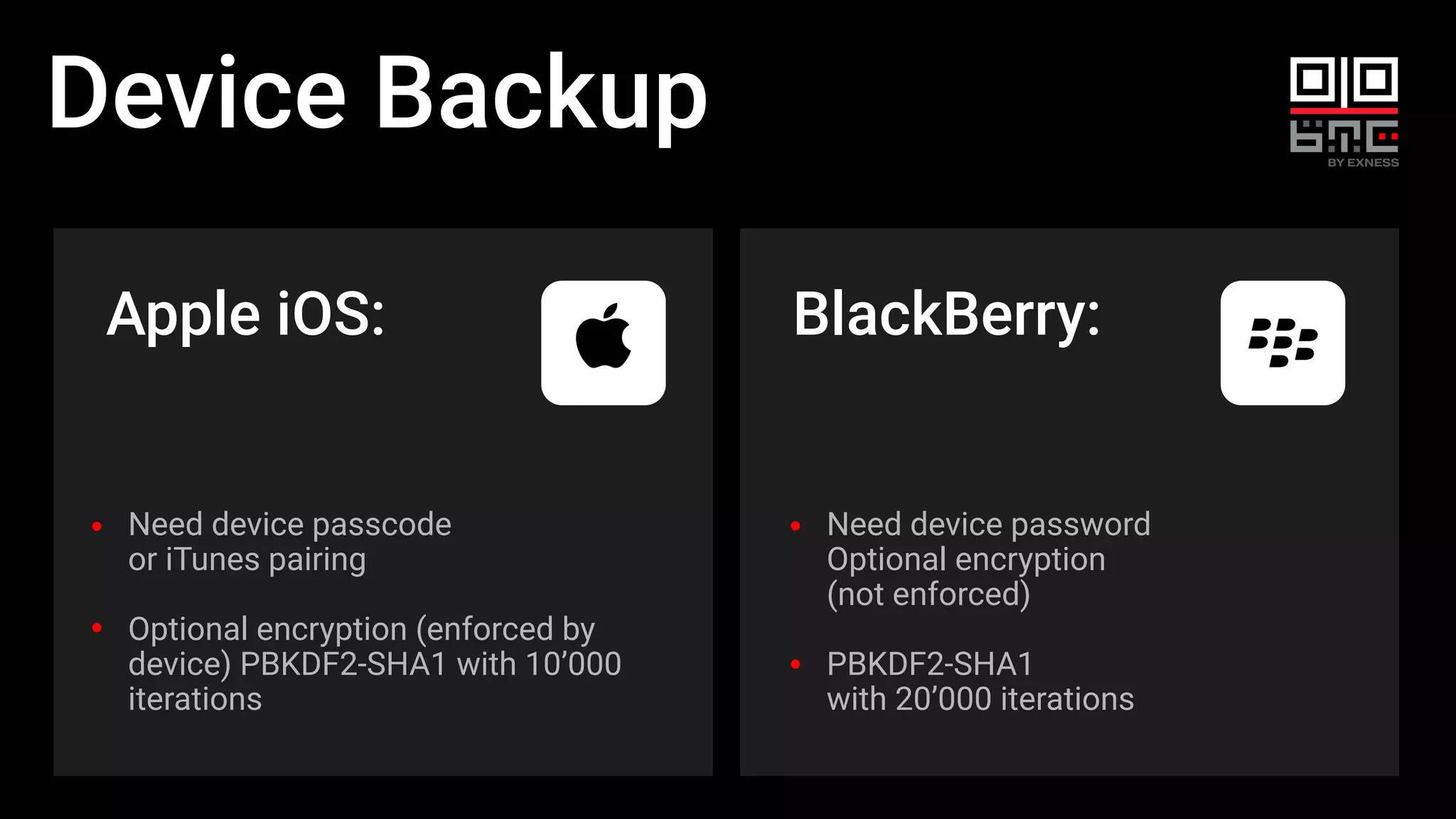 Device Backup
Apple iOS:
Need device password
Optional encryption
(not enforced)
PBKDF2-SHA1
with 20’000 iterations
BlackBerry:
Need device passcode
or iTunes pairing
Optional encryption (enforced by
device) PBKDF2-SHA1 with 10’000
iterations
 