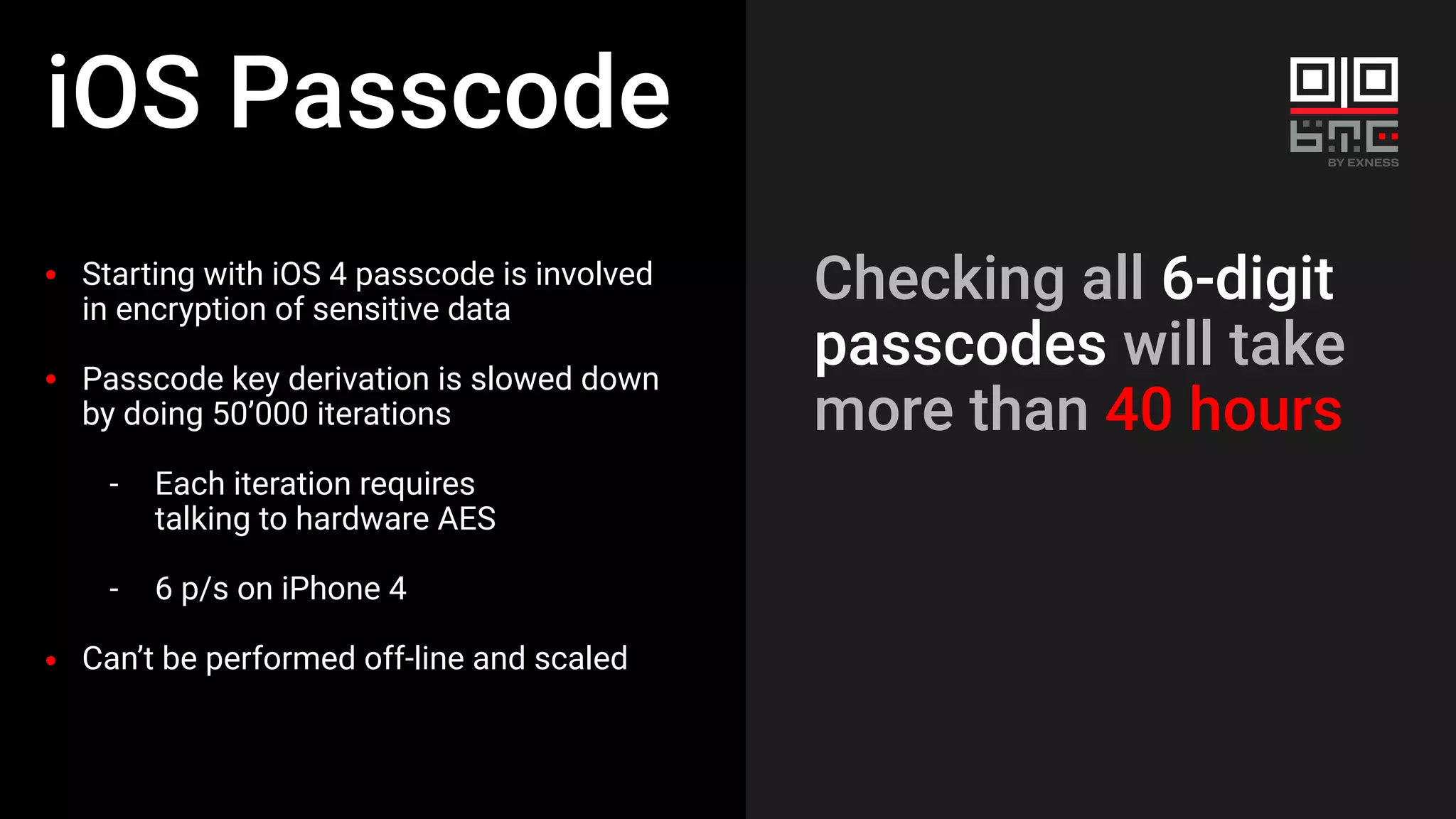 iOS Passcode
Starting with iOS 4 passcode is involved
in encryption of sensitive data
Passcode key derivation is slowed down
by doing 50’000 iterations
- Each iteration requires
talking to hardware AES
- 6 p/s on iPhone 4
Can’t be performed off-line and scaled
Checking all 6-digit
passcodes will take
more than 40 hours
 