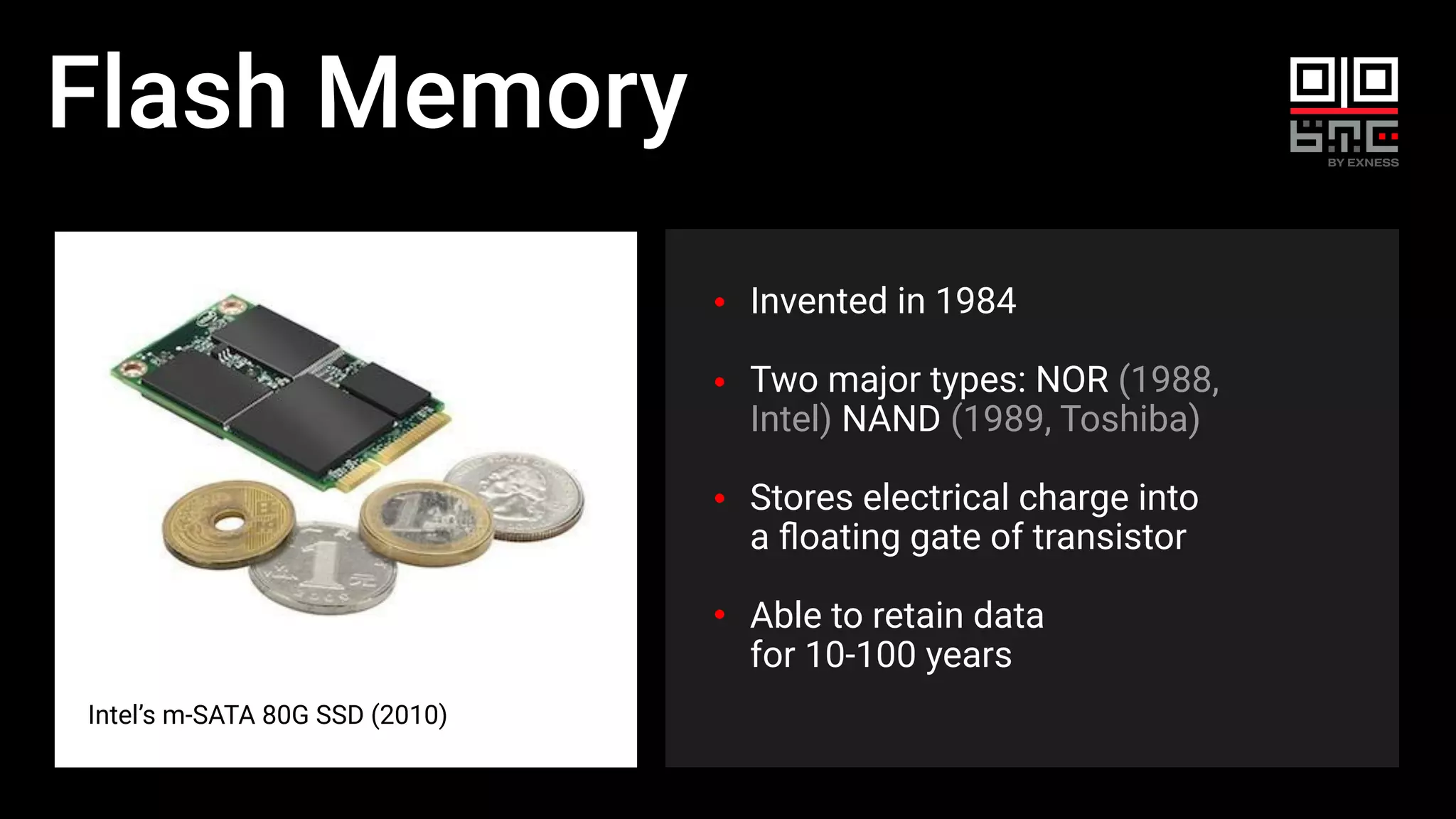 Flash Memory
Intel’s m-SATA 80G SSD (2010)
Invented in 1984
Two major types: NOR (1988,
Intel) NAND (1989, Toshiba)
Stores electrical charge into
a ﬂoating gate of transistor
Able to retain data
for 10-100 years
 